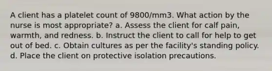 A client has a platelet count of 9800/mm3. What action by the nurse is most appropriate? a. Assess the client for calf pain, warmth, and redness. b. Instruct the client to call for help to get out of bed. c. Obtain cultures as per the facility's standing policy. d. Place the client on protective isolation precautions.