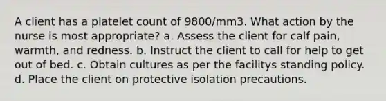 A client has a platelet count of 9800/mm3. What action by the nurse is most appropriate? a. Assess the client for calf pain, warmth, and redness. b. Instruct the client to call for help to get out of bed. c. Obtain cultures as per the facilitys standing policy. d. Place the client on protective isolation precautions.