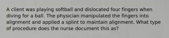 A client was playing softball and dislocated four fingers when diving for a ball. The physician manipulated the fingers into alignment and applied a splint to maintain alignment. What type of procedure does the nurse document this as?