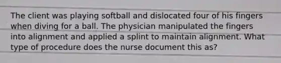 The client was playing softball and dislocated four of his fingers when diving for a ball. The physician manipulated the fingers into alignment and applied a splint to maintain alignment. What type of procedure does the nurse document this as?