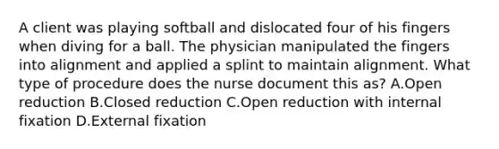 A client was playing softball and dislocated four of his fingers when diving for a ball. The physician manipulated the fingers into alignment and applied a splint to maintain alignment. What type of procedure does the nurse document this as? A.Open reduction B.Closed reduction C.Open reduction with internal fixation D.External fixation