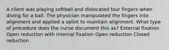 A client was playing softball and dislocated four fingers when diving for a ball. The physician manipulated the fingers into alignment and applied a splint to maintain alignment. What type of procedure does the nurse document this as? External fixation Open reduction with internal fixation Open reduction Closed reduction