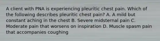 A client with PNA is experiencing pleuritic chest pain. Which of the following describes pleuritic chest pain? A. A mild but constant aching in the chest B. Severe midsternal pain C. Moderate pain that worsens on inspiration D. Muscle spasm pain that accompanies coughing