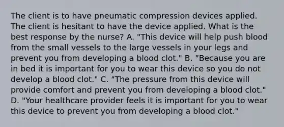 The client is to have pneumatic compression devices applied. The client is hesitant to have the device applied. What is the best response by the nurse? A. "This device will help push blood from the small vessels to the large vessels in your legs and prevent you from developing a blood clot." B. "Because you are in bed it is important for you to wear this device so you do not develop a blood clot." C. "The pressure from this device will provide comfort and prevent you from developing a blood clot." D. "Your healthcare provider feels it is important for you to wear this device to prevent you from developing a blood clot."