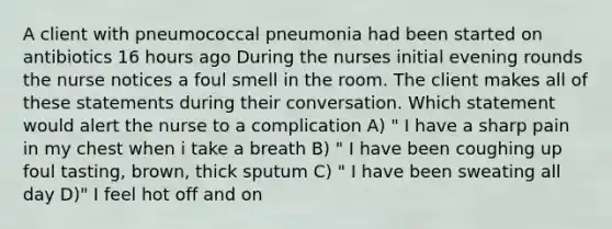 A client with pneumococcal pneumonia had been started on antibiotics 16 hours ago During the nurses initial evening rounds the nurse notices a foul smell in the room. The client makes all of these statements during their conversation. Which statement would alert the nurse to a complication A) " I have a sharp pain in my chest when i take a breath B) " I have been coughing up foul tasting, brown, thick sputum C) " I have been sweating all day D)" I feel hot off and on