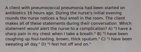 A client with pneumococcal pneumonia had been started on antibiotics 16 hours ago. During the nurse's initial evening rounds the nurse notices a foul smell in the room. The client makes all of these statements during their conversation. Which statement would alert the nurse to a complication? A) "I have a sharp pain in my chest when I take a breath." B) "I have been coughing up foul-tasting, brown, thick sputum." C) "I have been sweating all day." D) "I feel hot off and on."