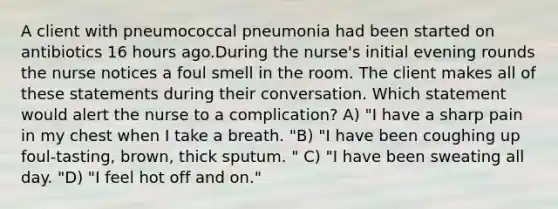 A client with pneumococcal pneumonia had been started on antibiotics 16 hours ago.During the nurse's initial evening rounds the nurse notices a foul smell in the room. The client makes all of these statements during their conversation. Which statement would alert the nurse to a complication? A) "I have a sharp pain in my chest when I take a breath. "B) "I have been coughing up foul-tasting, brown, thick sputum. " C) "I have been sweating all day. "D) "I feel hot off and on."