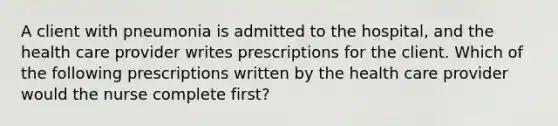 A client with pneumonia is admitted to the hospital, and the health care provider writes prescriptions for the client. Which of the following prescriptions written by the health care provider would the nurse complete first?