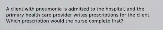 A client with pneumonia is admitted to the hospital, and the primary health care provider writes prescriptions for the client. Which prescription would the nurse complete first?