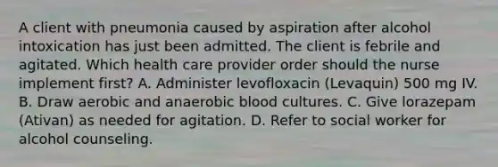 A client with pneumonia caused by aspiration after alcohol intoxication has just been admitted. The client is febrile and agitated. Which health care provider order should the nurse implement first? A. Administer levofloxacin (Levaquin) 500 mg IV. B. Draw aerobic and anaerobic blood cultures. C. Give lorazepam (Ativan) as needed for agitation. D. Refer to social worker for alcohol counseling.