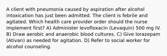 A client with pneumonia caused by aspiration after alcohol intoxication has just been admitted. The client is febrile and agitated. Which health care provider order should the nurse implement first? A) Administer levofloxacin (Levaquin) 500 mg IV. B) Draw aerobic and anaerobic blood cultures. C) Give lorazepam (Ativan) as needed for agitation. D) Refer to social worker for alcohol counseling.