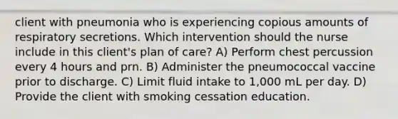 client with pneumonia who is experiencing copious amounts of respiratory secretions. Which intervention should the nurse include in this client's plan of care? A) Perform chest percussion every 4 hours and prn. B) Administer the pneumococcal vaccine prior to discharge. C) Limit fluid intake to 1,000 mL per day. D) Provide the client with smoking cessation education.