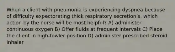 When a client with pneumonia is experiencing dyspnea because of difficulty expectorating thick respiratory secretion's, which action by the nurse will be most helpful? A) administer continuous oxygen B) Offer fluids at frequent intervals C) Place the client in high-fowler position D) administer prescribed steroid inhaler