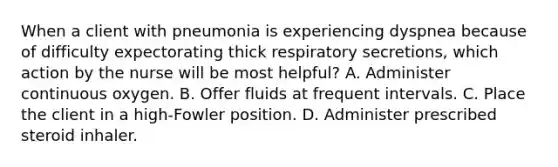 When a client with pneumonia is experiencing dyspnea because of difficulty expectorating thick respiratory secretions, which action by the nurse will be most helpful? A. Administer continuous oxygen. B. Offer fluids at frequent intervals. C. Place the client in a high-Fowler position. D. Administer prescribed steroid inhaler.