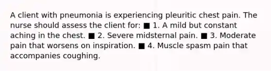 A client with pneumonia is experiencing pleuritic chest pain. The nurse should assess the client for: ■ 1. A mild but constant aching in the chest. ■ 2. Severe midsternal pain. ■ 3. Moderate pain that worsens on inspiration. ■ 4. Muscle spasm pain that accompanies coughing.