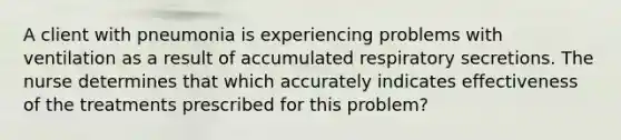 A client with pneumonia is experiencing problems with ventilation as a result of accumulated respiratory secretions. The nurse determines that which accurately indicates effectiveness of the treatments prescribed for this problem?