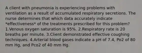 A client with pneumonia is experiencing problems with ventilation as a result of accumulated respiratory secretions. The nurse determines that which data accurately indicate *effectiveness* of the treatments prescribed for this problem? 1.Venous oxygen saturation is 95%. 2.Respiratory rate is 20 breaths per minute. 3.Client demonstrated effective coughing techniques. 4.Arterial blood gases indicate a pH of 7.4, Po2 of 80 mm Hg, and Pco2 of 40 mm Hg.