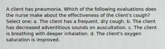 A client has pneumonia. Which of the following evaluations does the nurse make about the effectiveness of the client's cough? Select one: a. The client has a frequent, dry cough. b. The client has decreased adventitious sounds on auscultation. c. The client is breathing with deeper inhalation. d. The client's oxygen saturation is improved.