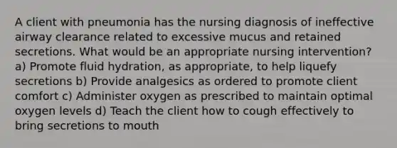 A client with pneumonia has the nursing diagnosis of ineffective airway clearance related to excessive mucus and retained secretions. What would be an appropriate nursing intervention? a) Promote fluid hydration, as appropriate, to help liquefy secretions b) Provide analgesics as ordered to promote client comfort c) Administer oxygen as prescribed to maintain optimal oxygen levels d) Teach the client how to cough effectively to bring secretions to mouth