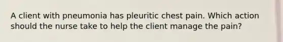 A client with pneumonia has pleuritic chest pain. Which action should the nurse take to help the client manage the pain?