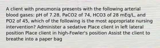 A client with pneumonia presents with the following arterial blood gases: pH of 7.28, PaCO2 of 74, HCO3 of 28 mEq/L, and PO2 of 45, which of the following is the most appropriate nursing intervention? Administer a sedative Place client in left lateral position Place client in high-Fowler's position Assist the client to breathe into a paper bag