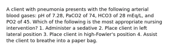 A client with pneumonia presents with the following arterial blood gases: pH of 7.28, PaCO2 of 74, HCO3 of 28 mEq/L, and PO2 of 45. Which of the following is the most appropriate nursing intervention? 1. Administer a sedative 2. Place client in left lateral position 3. Place client in high-Fowler's position 4. Assist the client to breathe into a paper bag.
