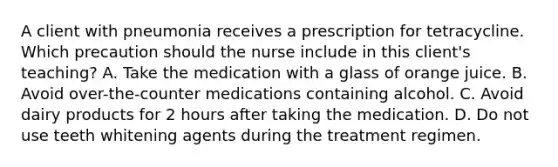 A client with pneumonia receives a prescription for tetracycline. Which precaution should the nurse include in this client's teaching? A. Take the medication with a glass of orange juice. B. Avoid over-the-counter medications containing alcohol. C. Avoid dairy products for 2 hours after taking the medication. D. Do not use teeth whitening agents during the treatment regimen.