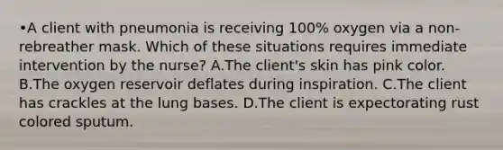 •A client with pneumonia is receiving 100% oxygen via a non-rebreather mask. Which of these situations requires immediate intervention by the nurse? A.The client's skin has pink color. B.The oxygen reservoir deflates during inspiration. C.The client has crackles at the lung bases. D.The client is expectorating rust colored sputum.