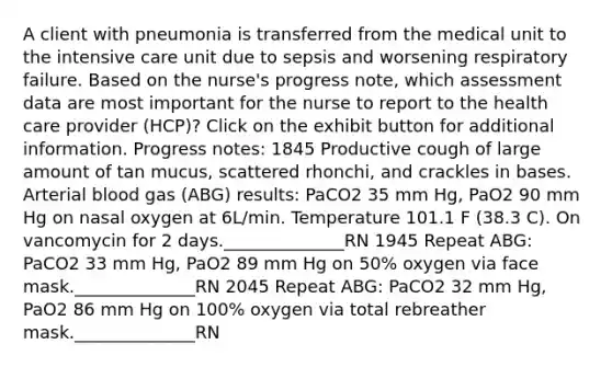 A client with pneumonia is transferred from the medical unit to the intensive care unit due to sepsis and worsening respiratory failure. Based on the nurse's progress note, which assessment data are most important for the nurse to report to the health care provider (HCP)? Click on the exhibit button for additional information. Progress notes: 1845 Productive cough of large amount of tan mucus, scattered rhonchi, and crackles in bases. Arterial blood gas (ABG) results: PaCO2 35 mm Hg, PaO2 90 mm Hg on nasal oxygen at 6L/min. Temperature 101.1 F (38.3 C). On vancomycin for 2 days.______________RN 1945 Repeat ABG: PaCO2 33 mm Hg, PaO2 89 mm Hg on 50% oxygen via face mask.______________RN 2045 Repeat ABG: PaCO2 32 mm Hg, PaO2 86 mm Hg on 100% oxygen via total rebreather mask.______________RN