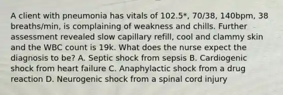 A client with pneumonia has vitals of 102.5*, 70/38, 140bpm, 38 breaths/min, is complaining of weakness and chills. Further assessment revealed slow capillary refill, cool and clammy skin and the WBC count is 19k. What does the nurse expect the diagnosis to be? A. Septic shock from sepsis B. Cardiogenic shock from heart failure C. Anaphylactic shock from a drug reaction D. Neurogenic shock from a spinal cord injury