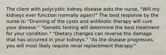 The client with polycystic kidney disease asks the nurse, "Will my kidneys ever function normally again?" The best response by the nurse is: "Draining of the cysts and antibiotic therapy will cure your disease." "Genetic testing will determine the best treatment for your condition." "Dietary changes can reverse the damage that has occurred in your kidneys." "As the disease progresses, you will most likely require renal replacement therapy."