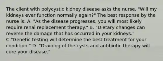 The client with polycystic kidney disease asks the nurse, "Will my kidneys ever function normally again?" The best response by the nurse is: A. "As the disease progresses, you will most likely require renal replacement therapy." B. "Dietary changes can reverse the damage that has occurred in your kidneys." C."Genetic testing will determine the best treatment for your condition." D. "Draining of the cysts and antibiotic therapy will cure your disease."