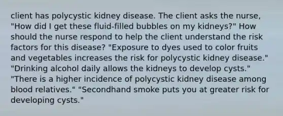 client has polycystic kidney disease. The client asks the nurse, "How did I get these fluid-filled bubbles on my kidneys?" How should the nurse respond to help the client understand the risk factors for this disease? "Exposure to dyes used to color fruits and vegetables increases the risk for polycystic kidney disease." "Drinking alcohol daily allows the kidneys to develop cysts." "There is a higher incidence of polycystic kidney disease among blood relatives." "Secondhand smoke puts you at greater risk for developing cysts."