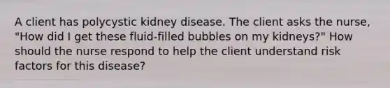 A client has polycystic kidney disease. The client asks the nurse, "How did I get these fluid-filled bubbles on my kidneys?" How should the nurse respond to help the client understand risk factors for this disease?