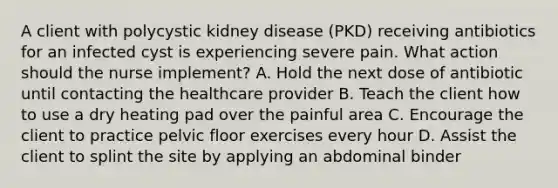 A client with polycystic kidney disease (PKD) receiving antibiotics for an infected cyst is experiencing severe pain. What action should the nurse implement? A. Hold the next dose of antibiotic until contacting the healthcare provider B. Teach the client how to use a dry heating pad over the painful area C. Encourage the client to practice pelvic floor exercises every hour D. Assist the client to splint the site by applying an abdominal binder