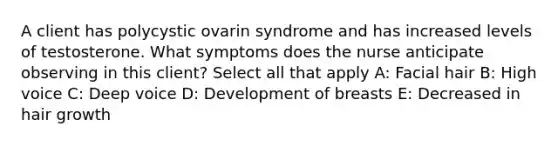 A client has polycystic ovarin syndrome and has increased levels of testosterone. What symptoms does the nurse anticipate observing in this client? Select all that apply A: Facial hair B: High voice C: Deep voice D: Development of breasts E: Decreased in hair growth