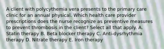 A client with polycythemia vera presents to the primary care clinic for an annual physical. Which health care provider prescriptions does the nurse recognize as preventive measures to prevent thrombosis in the client? Select all that apply. A. Statin therapy B. Beta blocker therapy C. Anti-dysrhythmia therapy D. Nitrate therapy E. Iron therapy