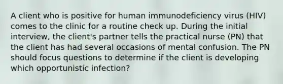 A client who is positive for human immunodeficiency virus (HIV) comes to the clinic for a routine check up. During the initial interview, the client's partner tells the practical nurse (PN) that the client has had several occasions of mental confusion. The PN should focus questions to determine if the client is developing which opportunistic infection?