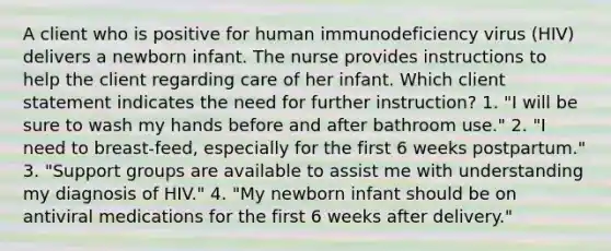 A client who is positive for human immunodeficiency virus (HIV) delivers a newborn infant. The nurse provides instructions to help the client regarding care of her infant. Which client statement indicates the need for further instruction? 1. "I will be sure to wash my hands before and after bathroom use." 2. "I need to breast-feed, especially for the first 6 weeks postpartum." 3. "Support groups are available to assist me with understanding my diagnosis of HIV." 4. "My newborn infant should be on antiviral medications for the first 6 weeks after delivery."