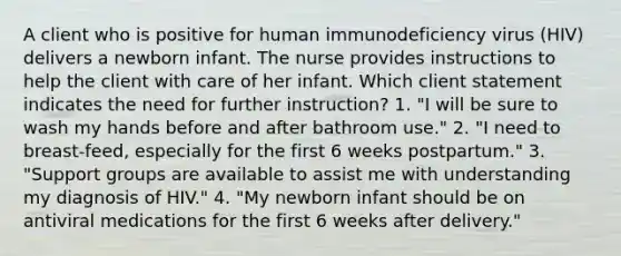 A client who is positive for human immunodeficiency virus (HIV) delivers a newborn infant. The nurse provides instructions to help the client with care of her infant. Which client statement indicates the need for further instruction? 1. "I will be sure to wash my hands before and after bathroom use." 2. "I need to breast-feed, especially for the first 6 weeks postpartum." 3. "Support groups are available to assist me with understanding my diagnosis of HIV." 4. "My newborn infant should be on antiviral medications for the first 6 weeks after delivery."