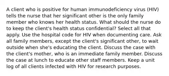 A client who is positive for human immunodeficiency virus (HIV) tells the nurse that her significant other is the only family member who knows her health status. What should the nurse do to keep the client's health status confidential? Select all that apply. Use the hospital code for HIV when documenting care. Ask all family members, except the client's significant other, to wait outside when she's educating the client. Discuss the case with the client's mother, who is an immediate family member. Discuss the case at lunch to educate other staff members. Keep a unit log of all clients infected with HIV for research purposes.