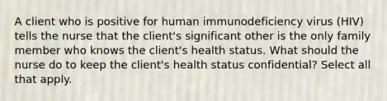 A client who is positive for human immunodeficiency virus (HIV) tells the nurse that the client's significant other is the only family member who knows the client's health status. What should the nurse do to keep the client's health status confidential? Select all that apply.