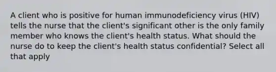 A client who is positive for human immunodeficiency virus (HIV) tells the nurse that the client's significant other is the only family member who knows the client's health status. What should the nurse do to keep the client's health status confidential? Select all that apply