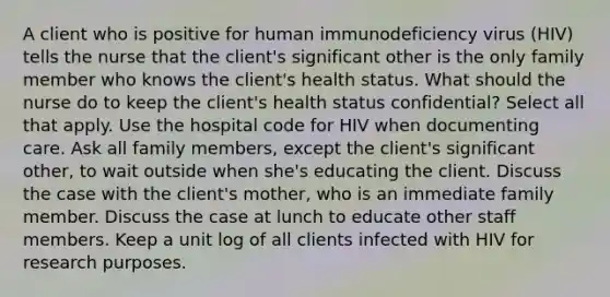 A client who is positive for human immunodeficiency virus (HIV) tells the nurse that the client's significant other is the only family member who knows the client's health status. What should the nurse do to keep the client's health status confidential? Select all that apply. Use the hospital code for HIV when documenting care. Ask all family members, except the client's significant other, to wait outside when she's educating the client. Discuss the case with the client's mother, who is an immediate family member. Discuss the case at lunch to educate other staff members. Keep a unit log of all clients infected with HIV for research purposes.