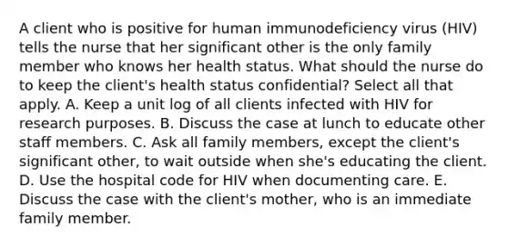 A client who is positive for human immunodeficiency virus (HIV) tells the nurse that her significant other is the only family member who knows her health status. What should the nurse do to keep the client's health status confidential? Select all that apply. A. Keep a unit log of all clients infected with HIV for research purposes. B. Discuss the case at lunch to educate other staff members. C. Ask all family members, except the client's significant other, to wait outside when she's educating the client. D. Use the hospital code for HIV when documenting care. E. Discuss the case with the client's mother, who is an immediate family member.