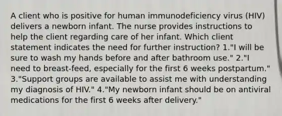 A client who is positive for human immunodeficiency virus (HIV) delivers a newborn infant. The nurse provides instructions to help the client regarding care of her infant. Which client statement indicates the need for further instruction? 1."I will be sure to wash my hands before and after bathroom use." 2."I need to breast-feed, especially for the first 6 weeks postpartum." 3."Support groups are available to assist me with understanding my diagnosis of HIV." 4."My newborn infant should be on antiviral medications for the first 6 weeks after delivery."