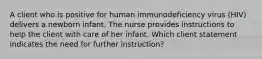 A client who is positive for human immunodeficiency virus (HIV) delivers a newborn infant. The nurse provides instructions to help the client with care of her infant. Which client statement indicates the need for further instruction?