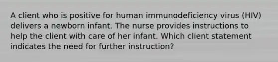 A client who is positive for human immunodeficiency virus (HIV) delivers a newborn infant. The nurse provides instructions to help the client with care of her infant. Which client statement indicates the need for further instruction?