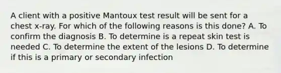 A client with a positive Mantoux test result will be sent for a chest x-ray. For which of the following reasons is this done? A. To confirm the diagnosis B. To determine is a repeat skin test is needed C. To determine the extent of the lesions D. To determine if this is a primary or secondary infection