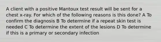 A client with a positive Mantoux test result will be sent for a chest x-ray. For which of the following reasons is this done? A To confirm the diagnosis B To determine if a repeat skin test is needed C To determine the extent of the lesions D To determine if this is a primary or secondary infection